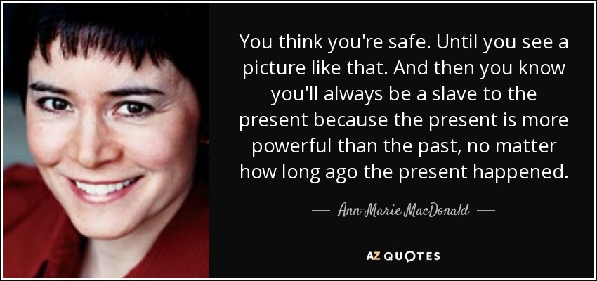 You think you're safe. Until you see a picture like that. And then you know you'll always be a slave to the present because the present is more powerful than the past, no matter how long ago the present happened. - Ann-Marie MacDonald