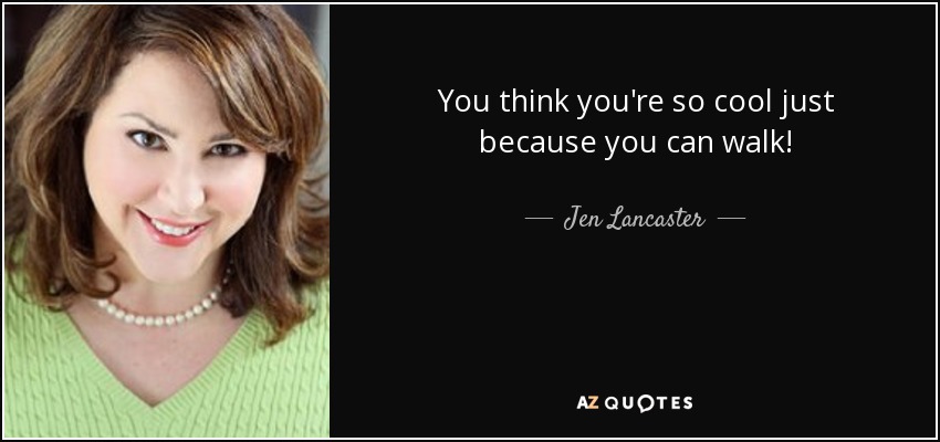You think you're so cool just because you can walk! - Jen Lancaster