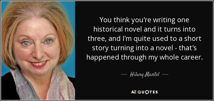 You think you're writing one historical novel and it turns into three, and I'm quite used to a short story turning into a novel - that's happened through my whole career. - Hilary Mantel