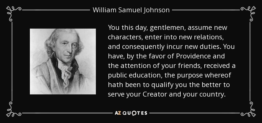 You this day, gentlemen, assume new characters, enter into new relations, and consequently incur new duties. You have, by the favor of Providence and the attention of your friends, received a public education, the purpose whereof hath been to qualify you the better to serve your Creator and your country. - William Samuel Johnson