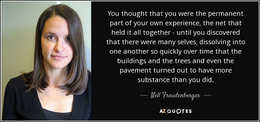 You thought that you were the permanent part of your own experience, the net that held it all together - until you discovered that there were many selves, dissolving into one another so quickly over time that the buildings and the trees and even the pavement turned out to have more substance than you did. - Nell Freudenberger
