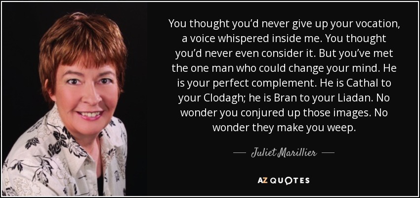 You thought you’d never give up your vocation, a voice whispered inside me. You thought you’d never even consider it. But you’ve met the one man who could change your mind. He is your perfect complement. He is Cathal to your Clodagh; he is Bran to your Liadan. No wonder you conjured up those images. No wonder they make you weep. - Juliet Marillier