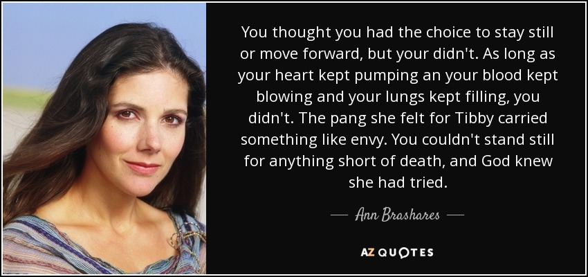 You thought you had the choice to stay still or move forward, but your didn't. As long as your heart kept pumping an your blood kept blowing and your lungs kept filling, you didn't. The pang she felt for Tibby carried something like envy. You couldn't stand still for anything short of death, and God knew she had tried. - Ann Brashares