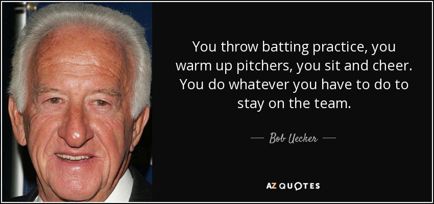 You throw batting practice, you warm up pitchers, you sit and cheer. You do whatever you have to do to stay on the team. - Bob Uecker