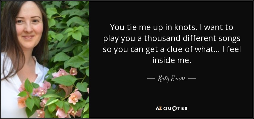 You tie me up in knots. I want to play you a thousand different songs so you can get a clue of what... I feel inside me. - Katy Evans