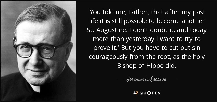 'You told me, Father, that after my past life it is still possible to become another St. Augustine. I don't doubt it, and today more than yesterday I want to try to prove it.' But you have to cut out sin courageously from the root, as the holy Bishop of Hippo did. - Josemaria Escriva