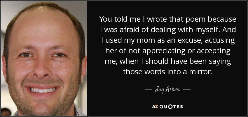 You told me I wrote that poem because I was afraid of dealing with myself. And I used my mom as an excuse, accusing her of not appreciating or accepting me, when I should have been saying those words into a mirror. - Jay Asher