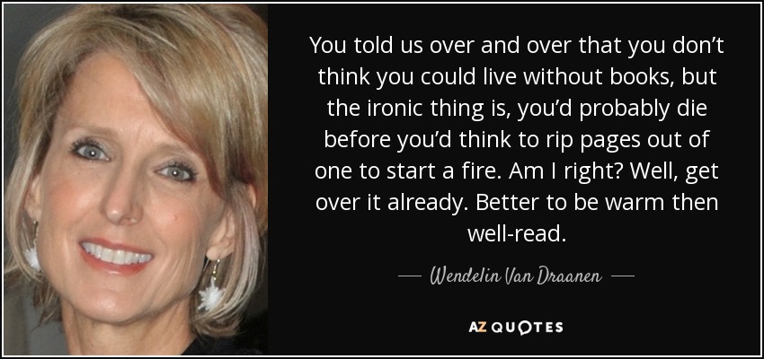 You told us over and over that you don’t think you could live without books, but the ironic thing is, you’d probably die before you’d think to rip pages out of one to start a fire. Am I right? Well, get over it already. Better to be warm then well-read. - Wendelin Van Draanen