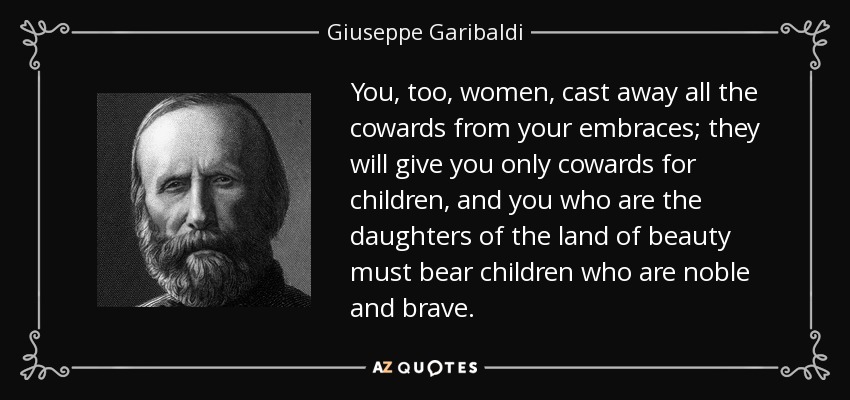 You, too, women, cast away all the cowards from your embraces; they will give you only cowards for children, and you who are the daughters of the land of beauty must bear children who are noble and brave. - Giuseppe Garibaldi
