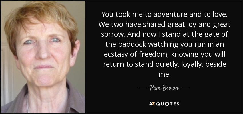 You took me to adventure and to love. We two have shared great joy and great sorrow. And now I stand at the gate of the paddock watching you run in an ecstasy of freedom, knowing you will return to stand quietly, loyally, beside me. - Pam Brown