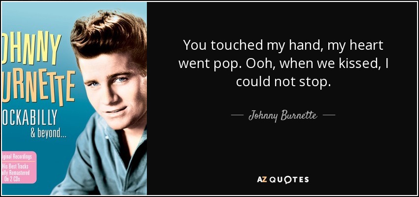 You touched my hand, my heart went pop. Ooh, when we kissed, I could not stop. - Johnny Burnette
