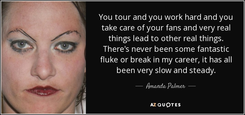 You tour and you work hard and you take care of your fans and very real things lead to other real things. There's never been some fantastic fluke or break in my career, it has all been very slow and steady. - Amanda Palmer