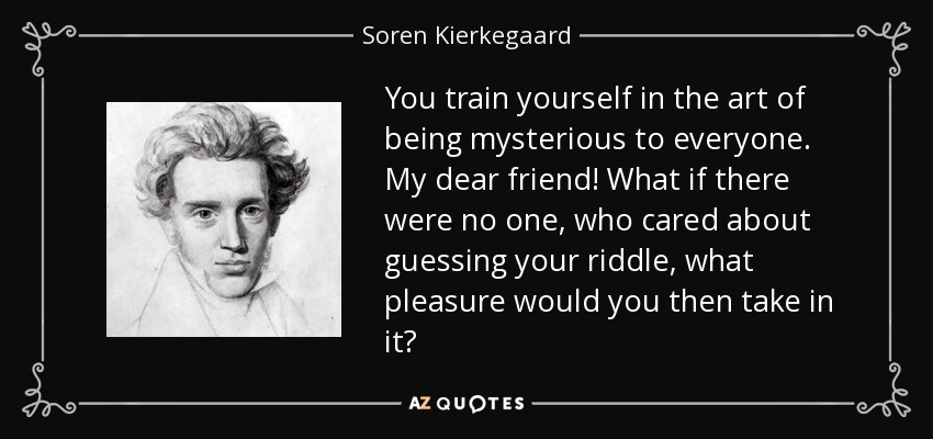 You train yourself in the art of being mysterious to everyone. My dear friend! What if there were no one, who cared about guessing your riddle, what pleasure would you then take in it? - Soren Kierkegaard