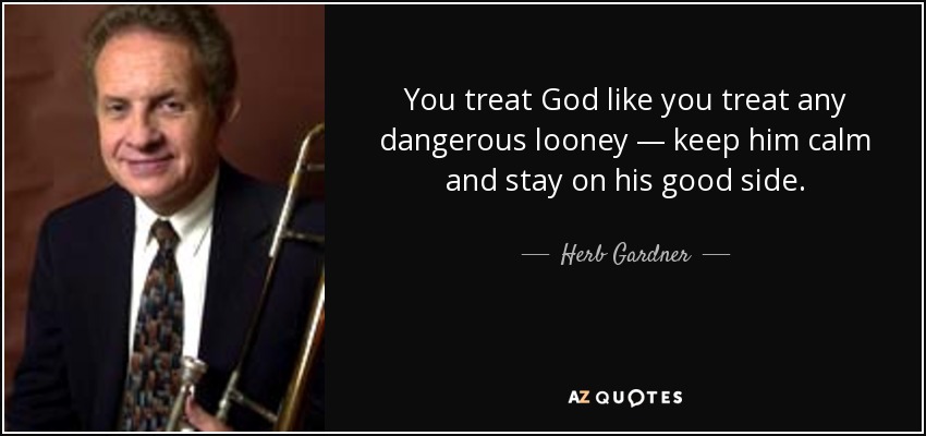 You treat God like you treat any dangerous looney — keep him calm and stay on his good side. - Herb Gardner