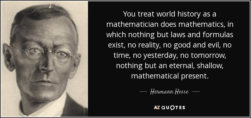 You treat world history as a mathematician does mathematics, in which nothing but laws and formulas exist, no reality, no good and evil, no time, no yesterday, no tomorrow, nothing but an eternal, shallow, mathematical present. - Hermann Hesse