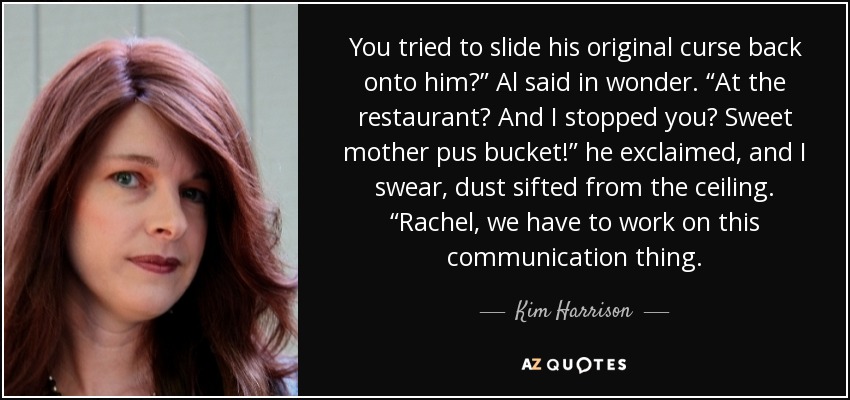 You tried to slide his original curse back onto him?” Al said in wonder. “At the restaurant? And I stopped you? Sweet mother pus bucket!” he exclaimed, and I swear, dust sifted from the ceiling. “Rachel, we have to work on this communication thing. - Kim Harrison