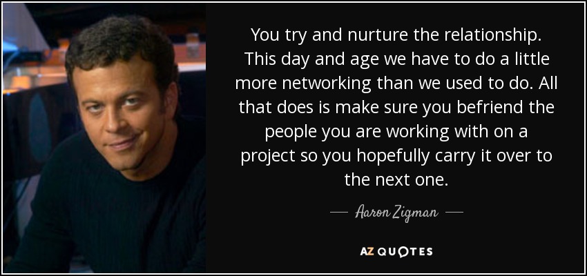 You try and nurture the relationship. This day and age we have to do a little more networking than we used to do. All that does is make sure you befriend the people you are working with on a project so you hopefully carry it over to the next one. - Aaron Zigman