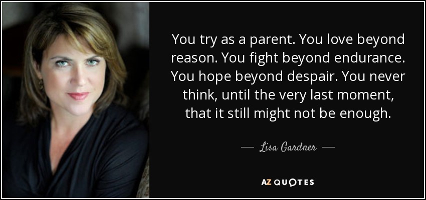 You try as a parent. You love beyond reason. You fight beyond endurance. You hope beyond despair. You never think, until the very last moment, that it still might not be enough. - Lisa Gardner