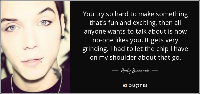 You try so hard to make something that's fun and exciting, then all anyone wants to talk about is how no-one likes you. It gets very grinding. I had to let the chip I have on my shoulder about that go. - Andy Biersack