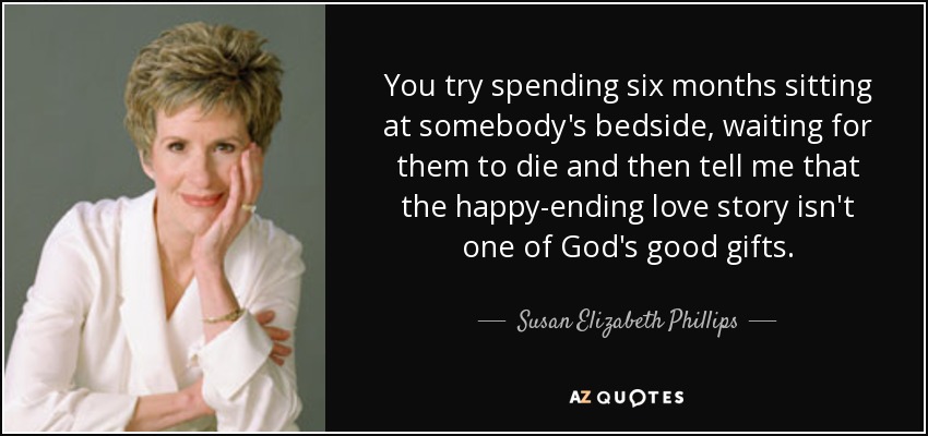 You try spending six months sitting at somebody's bedside, waiting for them to die and then tell me that the happy-ending love story isn't one of God's good gifts. - Susan Elizabeth Phillips