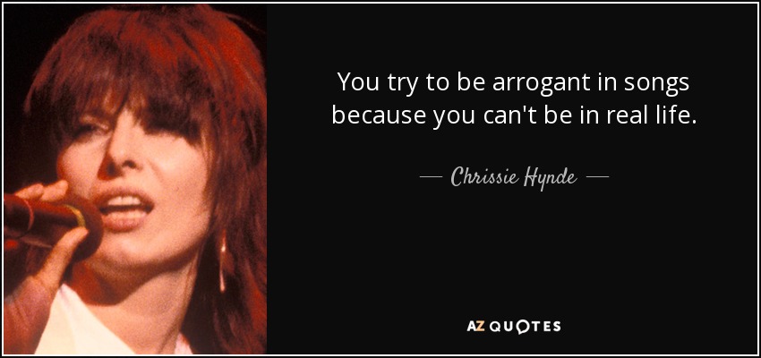 You try to be arrogant in songs because you can't be in real life. - Chrissie Hynde