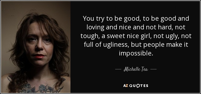 You try to be good, to be good and loving and nice and not hard, not tough, a sweet nice girl, not ugly, not full of ugliness, but people make it impossible. - Michelle Tea