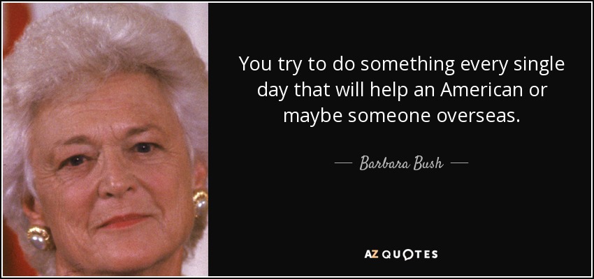 You try to do something every single day that will help an American or maybe someone overseas. - Barbara Bush