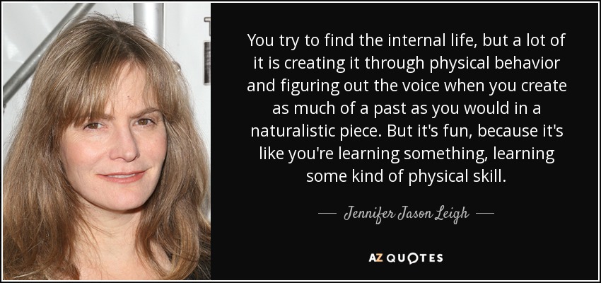 You try to find the internal life, but a lot of it is creating it through physical behavior and figuring out the voice when you create as much of a past as you would in a naturalistic piece. But it's fun, because it's like you're learning something, learning some kind of physical skill. - Jennifer Jason Leigh