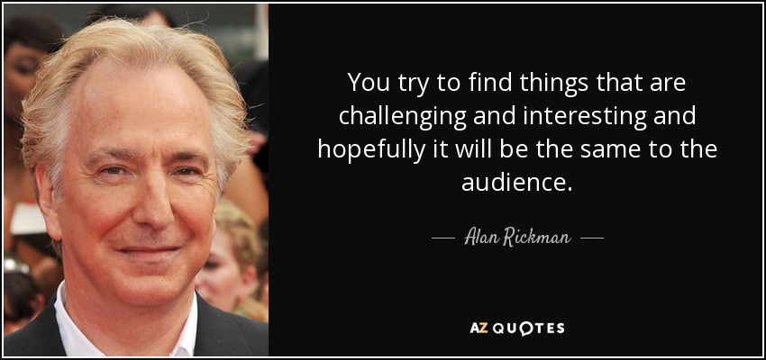 You try to find things that are challenging and interesting and hopefully it will be the same to the audience. - Alan Rickman