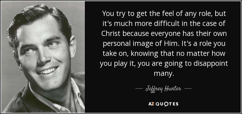 You try to get the feel of any role, but it's much more difficult in the case of Christ because everyone has their own personal image of Him. It's a role you take on, knowing that no matter how you play it, you are going to disappoint many. - Jeffrey Hunter