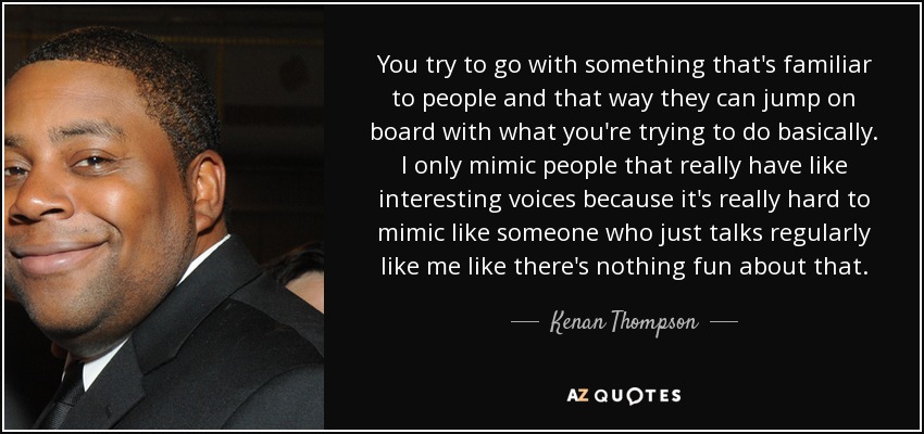 You try to go with something that's familiar to people and that way they can jump on board with what you're trying to do basically. I only mimic people that really have like interesting voices because it's really hard to mimic like someone who just talks regularly like me like there's nothing fun about that. - Kenan Thompson