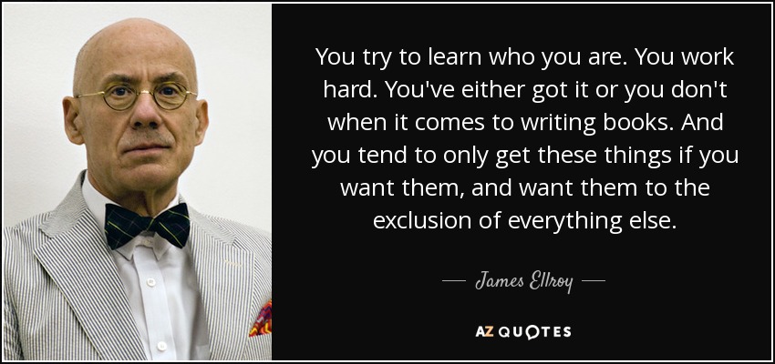 You try to learn who you are. You work hard. You've either got it or you don't when it comes to writing books. And you tend to only get these things if you want them, and want them to the exclusion of everything else. - James Ellroy