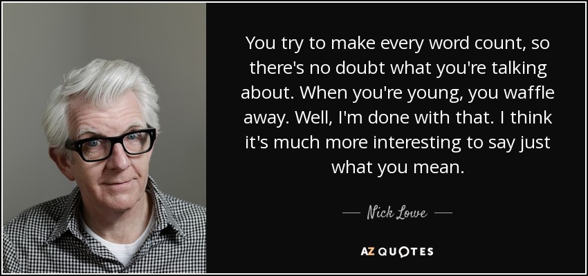 You try to make every word count, so there's no doubt what you're talking about. When you're young, you waffle away. Well, I'm done with that. I think it's much more interesting to say just what you mean. - Nick Lowe