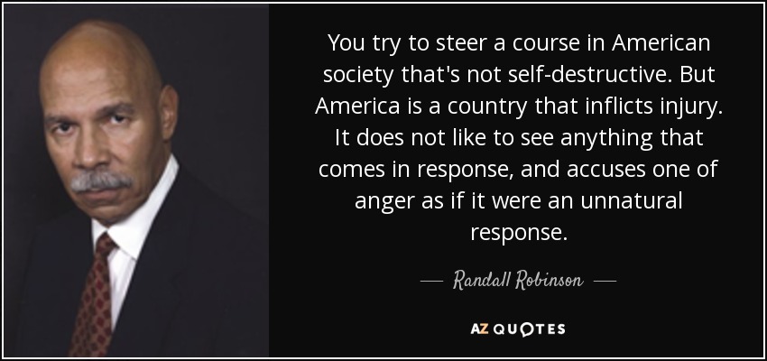 You try to steer a course in American society that's not self-destructive. But America is a country that inflicts injury. It does not like to see anything that comes in response, and accuses one of anger as if it were an unnatural response. - Randall Robinson