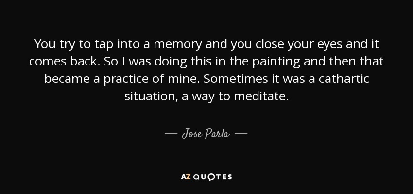 You try to tap into a memory and you close your eyes and it comes back. So I was doing this in the painting and then that became a practice of mine. Sometimes it was a cathartic situation, a way to meditate. - Jose Parla
