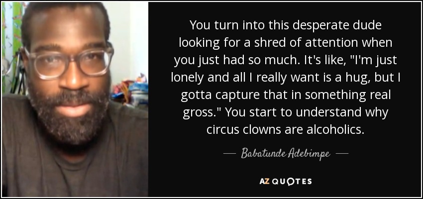 You turn into this desperate dude looking for a shred of attention when you just had so much. It's like, 