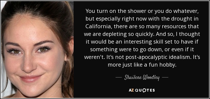 You turn on the shower or you do whatever, but especially right now with the drought in California, there are so many resources that we are depleting so quickly. And so, I thought it would be an interesting skill set to have if something were to go down, or even if it weren't. It's not post-apocalyptic idealism. It's more just like a fun hobby. - Shailene Woodley