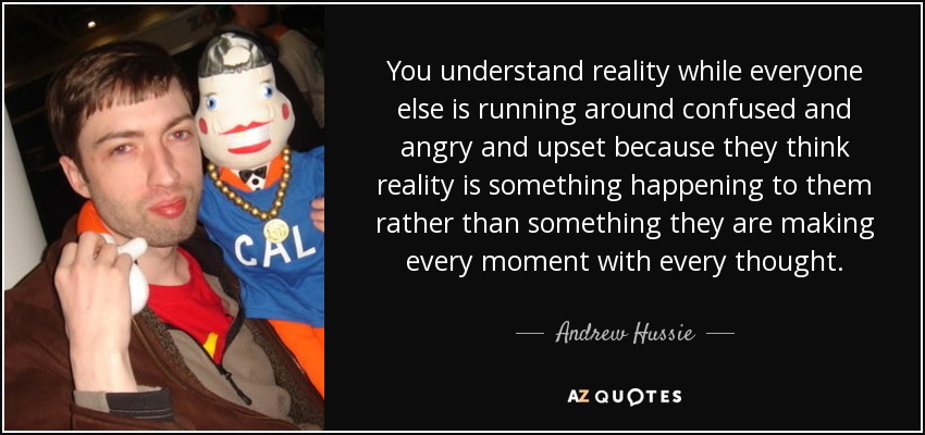 You understand reality while everyone else is running around confused and angry and upset because they think reality is something happening to them rather than something they are making every moment with every thought. - Andrew Hussie