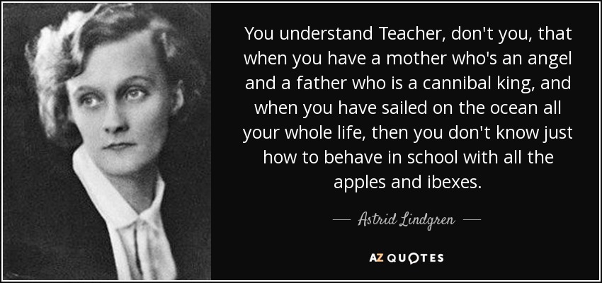 You understand Teacher, don't you, that when you have a mother who's an angel and a father who is a cannibal king, and when you have sailed on the ocean all your whole life, then you don't know just how to behave in school with all the apples and ibexes. - Astrid Lindgren