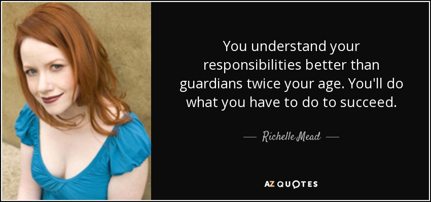 You understand your responsibilities better than guardians twice your age. You'll do what you have to do to succeed. - Richelle Mead