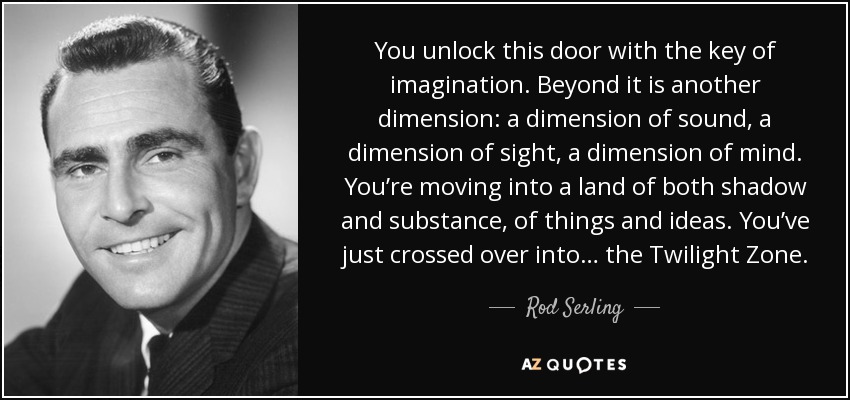 You unlock this door with the key of imagination. Beyond it is another dimension: a dimension of sound, a dimension of sight, a dimension of mind. You’re moving into a land of both shadow and substance, of things and ideas. You’ve just crossed over into… the Twilight Zone. - Rod Serling