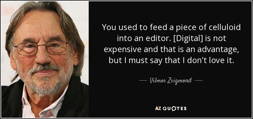 You used to feed a piece of celluloid into an editor. [Digital] is not expensive and that is an advantage, but I must say that I don't love it. - Vilmos Zsigmond