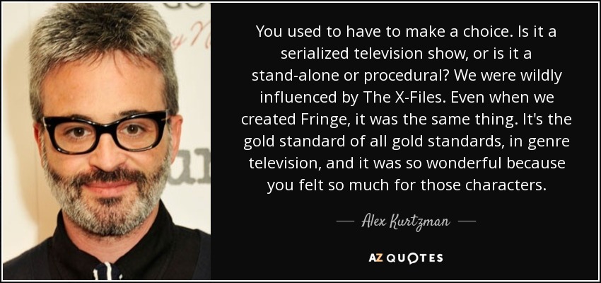 You used to have to make a choice. Is it a serialized television show, or is it a stand-alone or procedural? We were wildly influenced by The X-Files. Even when we created Fringe, it was the same thing. It's the gold standard of all gold standards, in genre television, and it was so wonderful because you felt so much for those characters. - Alex Kurtzman