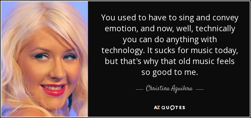 You used to have to sing and convey emotion, and now, well, technically you can do anything with technology. It sucks for music today, but that's why that old music feels so good to me. - Christina Aguilera