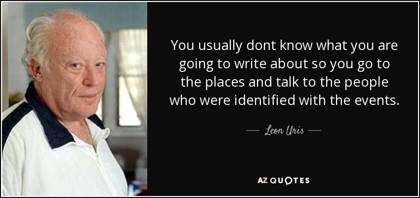 You usually dont know what you are going to write about so you go to the places and talk to the people who were identified with the events. - Leon Uris