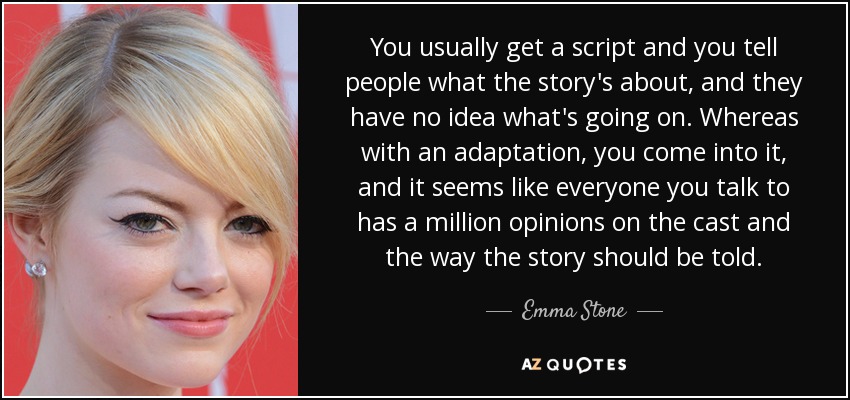 You usually get a script and you tell people what the story's about, and they have no idea what's going on. Whereas with an adaptation, you come into it, and it seems like everyone you talk to has a million opinions on the cast and the way the story should be told. - Emma Stone
