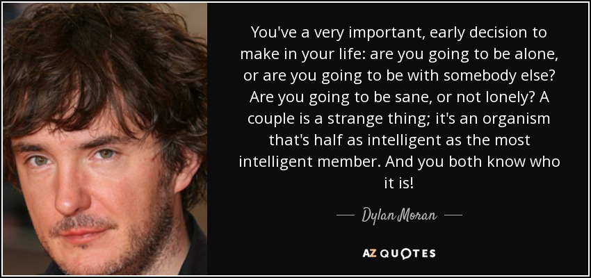 You've a very important, early decision to make in your life: are you going to be alone, or are you going to be with somebody else? Are you going to be sane, or not lonely? A couple is a strange thing; it's an organism that's half as intelligent as the most intelligent member. And you both know who it is! - Dylan Moran