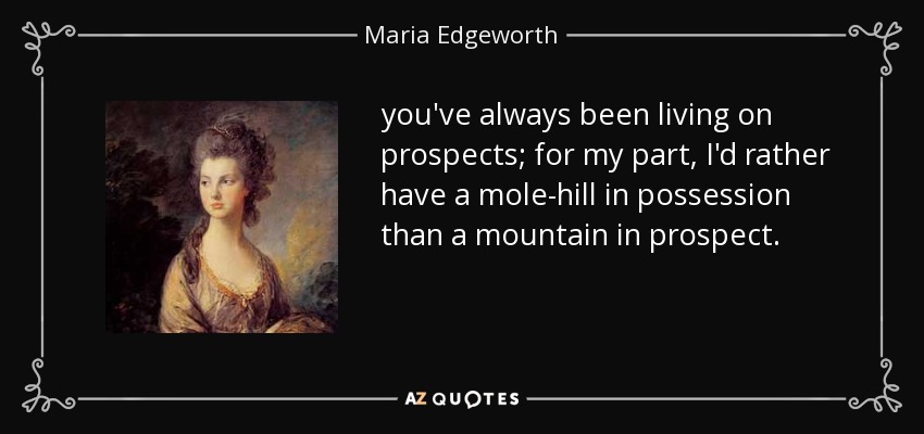 you've always been living on prospects; for my part, I'd rather have a mole-hill in possession than a mountain in prospect. - Maria Edgeworth