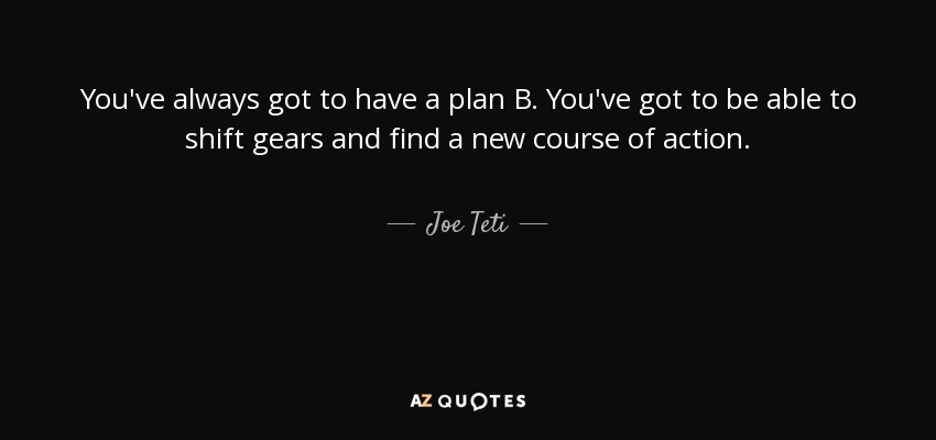 You've always got to have a plan B. You've got to be able to shift gears and find a new course of action. - Joe Teti