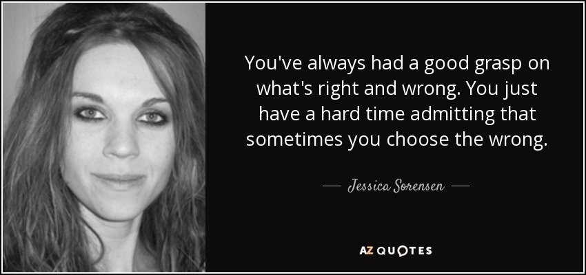 You've always had a good grasp on what's right and wrong. You just have a hard time admitting that sometimes you choose the wrong. - Jessica Sorensen